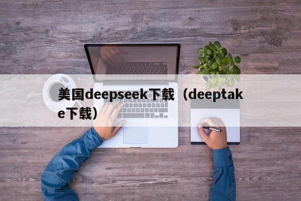 美国deepseek下载（deeptake下载）