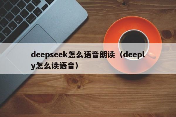 deepseek怎么语音朗读（deeply怎么读语音）