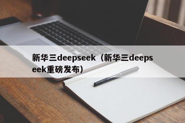 新华三deepseek（新华三deepseek重磅发布）