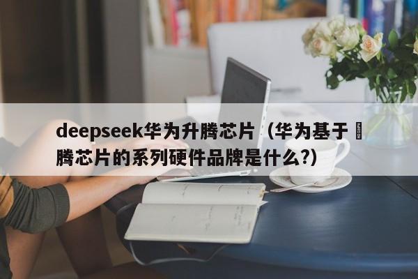 deepseek华为升腾芯片（华为基于昇腾芯片的系列硬件品牌是什么?）