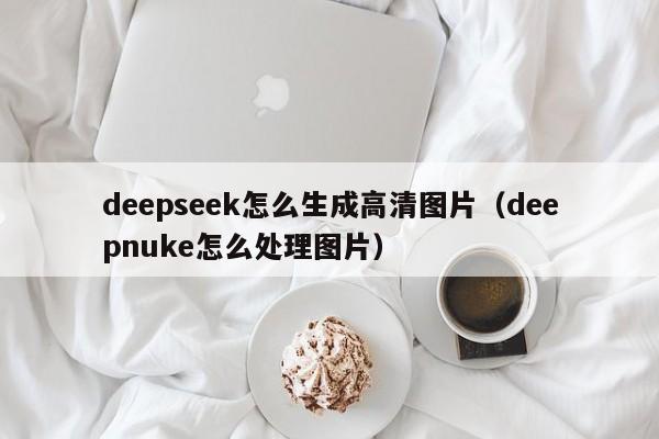 deepseek怎么生成高清图片（deepnuke怎么处理图片）