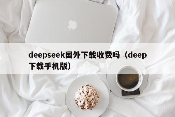 deepseek国外下载收费吗（deep下载手机版）