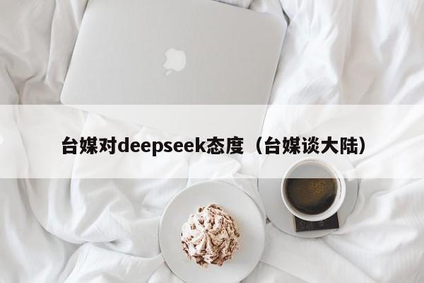 台媒对deepseek态度（台媒谈大陆）