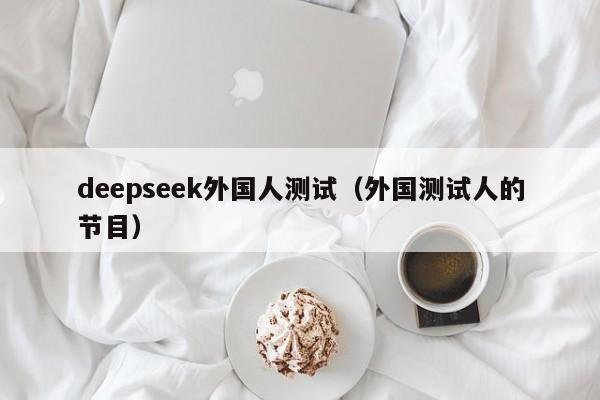 deepseek外国人测试（外国测试人的节目）