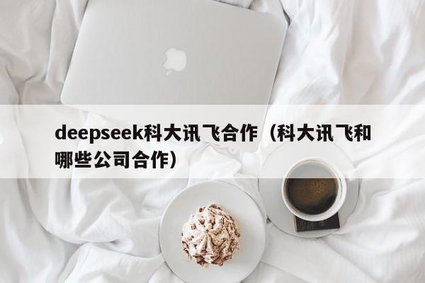deepseek科大讯飞合作（科大讯飞和哪些公司合作）