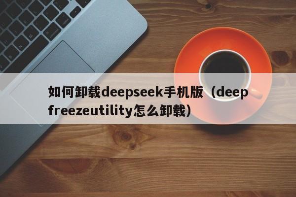 如何卸载deepseek手机版（deepfreezeutility怎么卸载）