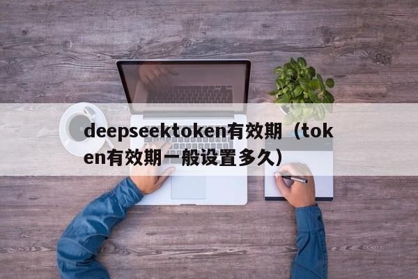 deepseektoken有效期（token有效期一般设置多久）