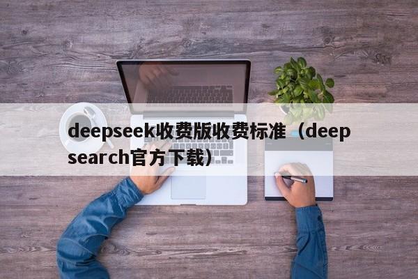 deepseek收费版收费标准（deepsearch官方下载）