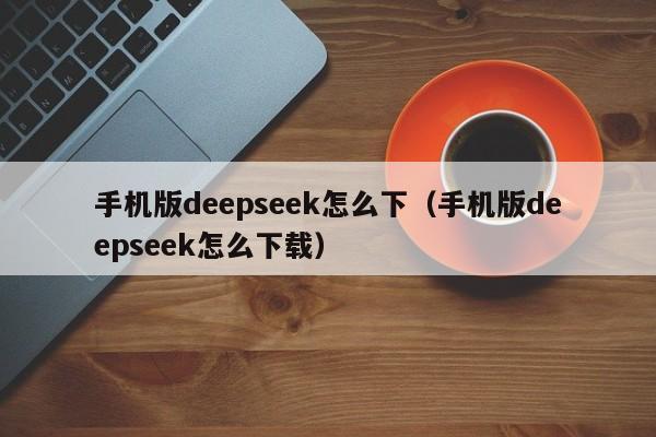 手机版deepseek怎么下（手机版deepseek怎么下载）