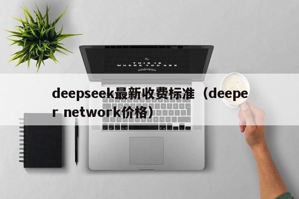 deepseek最新收费标准（deeper network价格）