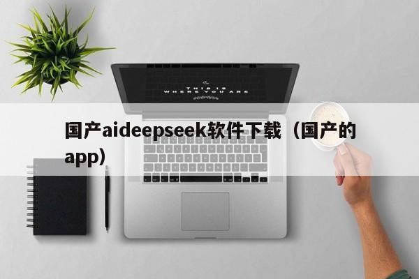 国产aideepseek软件下载（国产的app）