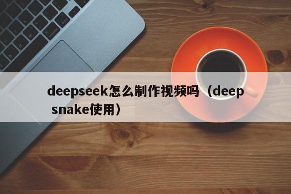 deepseek怎么制作视频吗（deep snake使用）