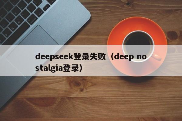 deepseek登录失败（deep nostalgia登录）