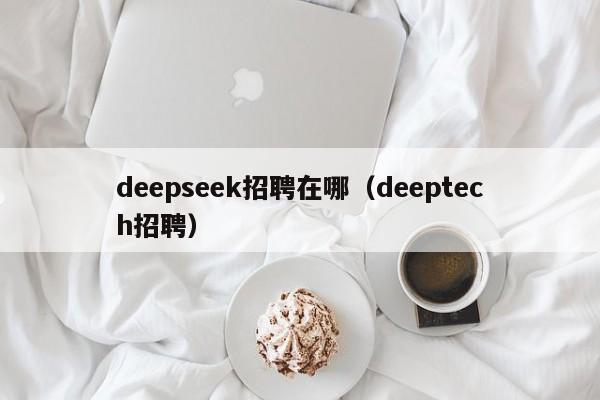 deepseek招聘在哪（deeptech招聘）