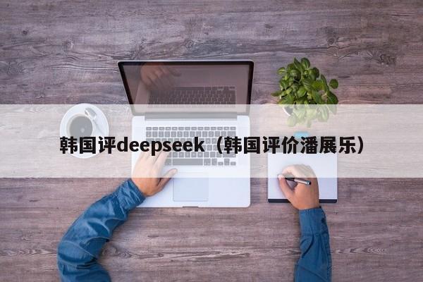韩国评deepseek（韩国评价潘展乐）