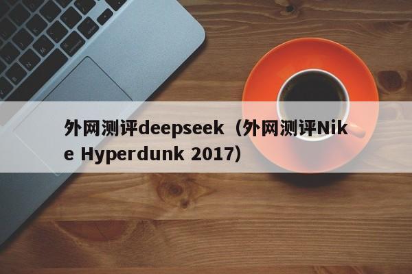 外网测评deepseek（外网测评Nike Hyperdunk 2017）