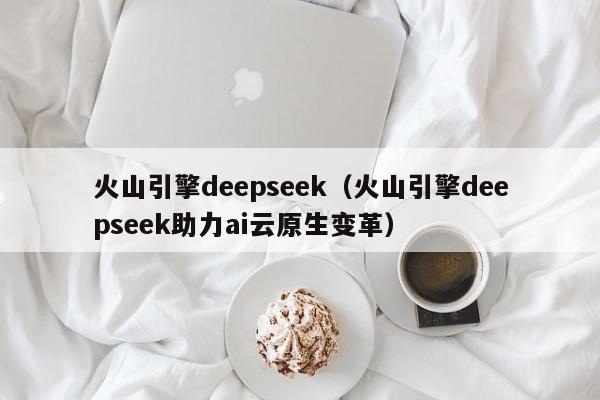 火山引擎deepseek（火山引擎deepseek助力ai云原生变革）