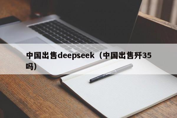 中国出售deepseek(中国出售歼35吗)
