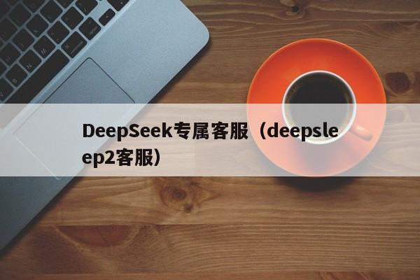 DeepSeek专属客服（deepsleep2客服）