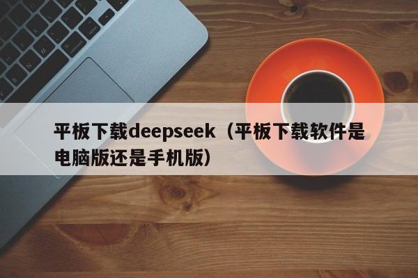 平板下载deepseek(平板下载软件是电脑版还是手机版)