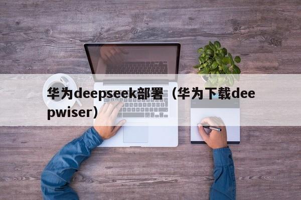 华为deepseek部署(华为下载deepwiser)