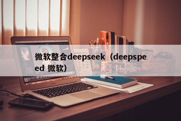 微软整合deepseek(deepspeed 微软)