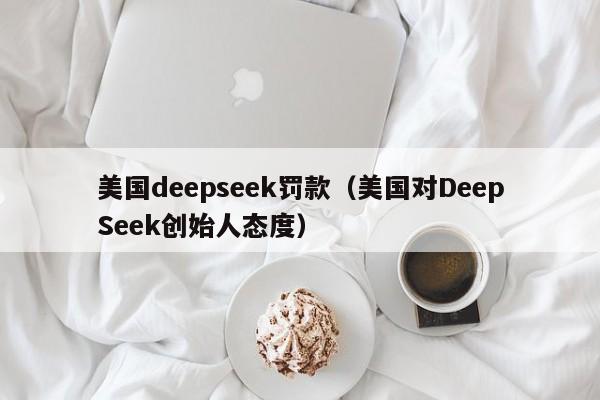 美国deepseek罚款(美国对DeepSeek创始人态度)