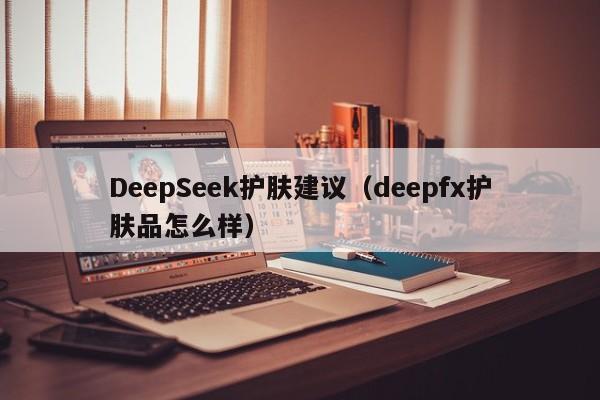 DeepSeek护肤建议（deepfx护肤品怎么样）