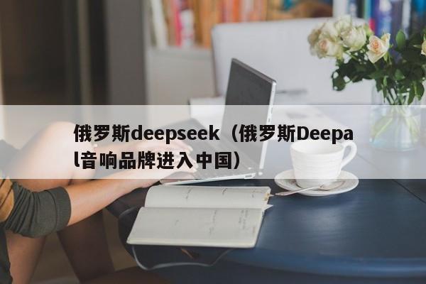 俄罗斯deepseek(俄罗斯Deepal音响品牌进入中国)