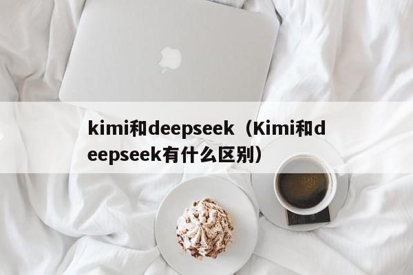 kimi和deepseek（Kimi和deepseek有什么区别）